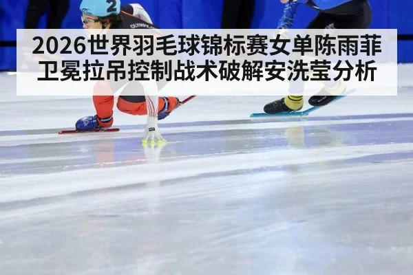 2026世界羽毛球锦标赛女单陈雨菲卫冕拉吊控制战术破解安洗莹分析