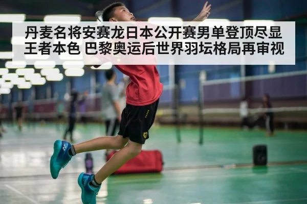 丹麦名将安赛龙日本公开赛男单登顶尽显王者本色 巴黎奥运后世界羽坛格局再审视