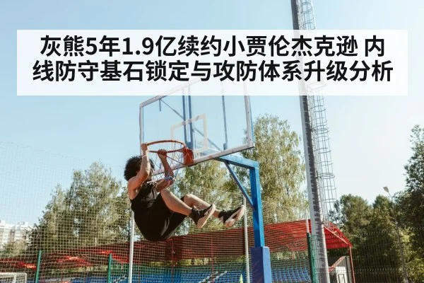 灰熊5年1.9亿续约小贾伦杰克逊 内线防守基石锁定与攻防体系升级分析