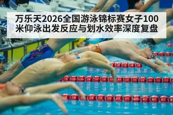 万乐天2026全国游泳锦标赛女子100米仰泳出发反应与划水效率深度复盘
